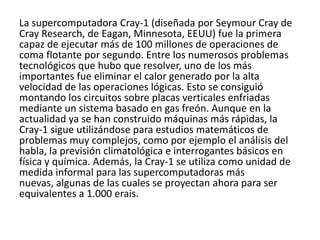 La supercomputadora Cray-1 (diseñada por Seymour Cray de
Cray Research, de Eagan, Minnesota, EEUU) fue la primera
capaz de ejecutar más de 100 millones de operaciones de
coma flotante por segundo. Entre los numerosos problemas
tecnológicos que hubo que resolver, uno de los más
importantes fue eliminar el calor generado por la alta
velocidad de las operaciones lógicas. Esto se consiguió
montando los circuitos sobre placas verticales enfriadas
mediante un sistema basado en gas freón. Aunque en la
actualidad ya se han construido máquinas más rápidas, la
Cray-1 sigue utilizándose para estudios matemáticos de
problemas muy complejos, como por ejemplo el análisis del
habla, la previsión climatológica e interrogantes básicos en
física y química. Además, la Cray-1 se utiliza como unidad de
medida informal para las supercomputadoras más
nuevas, algunas de las cuales se proyectan ahora para ser
equivalentes a 1.000 erais.
 