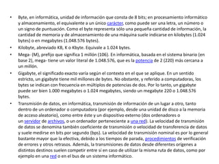 • Byte, en informática, unidad de información que consta de 8 bits; en procesamiento informático
y almacenamiento, el equivalente a un único carácter, como puede ser una letra, un número o
un signo de puntuación. Como el byte representa sólo una pequeña cantidad de información, la
cantidad de memoria y de almacenamiento de una máquina suele indicarse en kilobytes (1.024
bytes) o en megabytes (1.048.576 bytes).
• Kilobyte, abreviado KB, K o Kbyte. Equivale a 1.024 bytes.
• Mega- (M), prefijo que significa 1 millón (106). En informática, basada en el sistema binario (en
base 2), mega- tiene un valor literal de 1.048.576, que es la potencia de 2 (220) más cercana a
un millón.
• Gigabyte, el significado exacto varía según el contexto en el que se aplique. En un sentido
estricto, un gigabyte tiene mil millones de bytes. No obstante, y referido a computadoras, los
bytes se indican con frecuencia en múltiplos de potencias de dos. Por lo tanto, un gigabyte
puede ser bien 1.000 megabytes o 1.024 megabytes, siendo un megabyte 220 o 1.048.576
bytes.
• Transmisión de datos, en informática, transmisión de información de un lugar a otro, tanto
dentro de un ordenador o computadora (por ejemplo, desde una unidad de disco a la memoria
de acceso aleatorio), como entre éste y un dispositivo externo (dos ordenadores o
un servidor de archivos, o un ordenador perteneciente a una red). La velocidad de transmisión
de datos se denomina también coeficiente de transmisión o velocidad de transferencia de datos
y suele medirse en bits por segundo (bps). La velocidad de transmisión nominal es por lo general
bastante mayor que la efectiva, debido a los tiempos de parada, procedimientos de verificación
de errores y otros retrasos. Además, la transmisiones de datos desde diferentes orígenes a
distintos destinos suelen competir entre sí en caso de utilizar la misma ruta de datos, como por
ejemplo en una red o en el bus de un sistema informático.
 