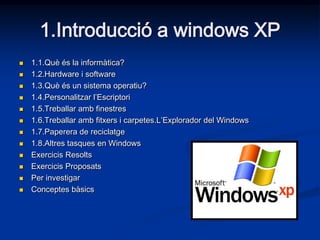 1.Introducció a windows XP
   1.1.Què és la informàtica?
   1.2.Hardware i software
   1.3.Què és un sistema operatiu?
   1.4.Personalitzar l’Escriptori
   1.5.Treballar amb finestres
   1.6.Treballar amb fitxers i carpetes.L’Explorador del Windows
   1.7.Paperera de reciclatge
   1.8.Altres tasques en Windows
   Exercicis Resolts
   Exercicis Proposats
   Per investigar
   Conceptes bàsics
 