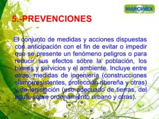 5.-PREVENCIONES
El conjunto de medidas y acciones dispuestas
con anticipación con el fin de evitar o impedir
que se presente un fenómeno peligros o para
reducir sus efectos sobre la población, los
bienes y servicios y el ambiente. Incluye entre
otras, medidas de ingeniería (construcciones
sismorresistentes, protección ribereña y otras)
y de legislación (uso adecuado de tierras, del
agua, sobre ordenamiento urbano y otras).
 