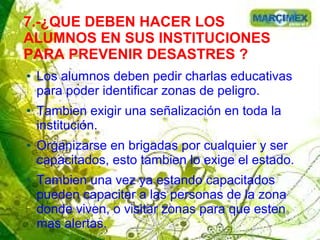 7.-¿QUE DEBEN HACER LOS
ALUMNOS EN SUS INSTITUCIONES
PARA PREVENIR DESASTRES ?
● Los alumnos deben pedir charlas educativas
para poder identificar zonas de peligro.
● Tambien exigir una señalización en toda la
institución.
● Organizarse en brigadas por cualquier y ser
capacitados, esto tambien lo exige el estado.
● Tambien una vez ya estando capacitados
pueden capacitar a las personas de la zona
donde viven, o visitar zonas para que esten
mas alertas.
 