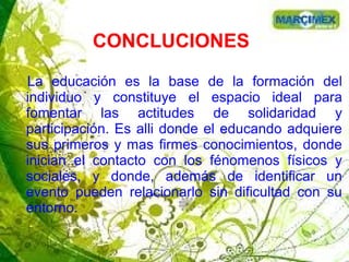 CONCLUCIONES
La educación es la base de la formación del
individuo y constituye el espacio ideal para
fomentar las actitudes de solidaridad y
participación. Es alli donde el educando adquiere
sus primeros y mas firmes conocimientos, donde
inician el contacto con los fénomenos físicos y
sociales, y donde, además de identificar un
evento pueden relacionarlo sin dificultad con su
entorno.
 