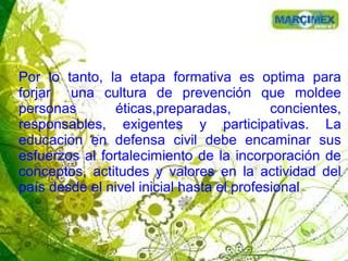 Por lo tanto, la etapa formativa es optima para
forjar una cultura de prevención que moldee
personas éticas,preparadas, concientes,
responsables, exigentes y participativas. La
educacion en defensa civil debe encaminar sus
esfuerzos al fortalecimiento de la incorporación de
conceptos, actitudes y valores en la actividad del
país desde el nivel inicial hasta el profesional
 