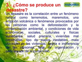 3.- ¿Cómo se produce un
desastre?
Un desastre es la correlación entre un fenómeno
natural como terremotos, maremotos, una
erupción volcánica o fenómenos provocados por
las personas como la deforestación y la
contaminación ambiental, y condiciones de vida
económicas, sociales, culturales y físicas
vulnerables: salud precaria, viviendas mal
construidas, tipo de suelos inestables, mala
ubicación de las viviendas, apatía e indiferencia
de las personas, falta de organización y
participación de la comunidad.
 