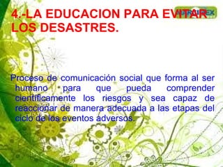 4.-LA EDUCACION PARA EVITAR
LOS DESASTRES.
Proceso de comunicación social que forma al ser
humano para que pueda comprender
científicamente los riesgos y sea capaz de
reaccionar de manera adecuada a las etapas del
ciclo de los eventos adversos.
 