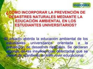 ¿CÓMO INCORPORAR LA PREVENCIÓN DE
DESASTRES NATURALES MEDIANTE LA
EDUCACIÓN AMBIENTAL EN LOS
ESTUDIANTES UNIVERSITARIOS?
El artículo aborda la educación ambiental de los
estudiantes universitarios orientada a la
prevención de desastres naturales. Se declaran
algunas de las insuficiencias detectadas que se
ponen de manifiesto en este nivel educacional .
 