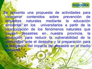 Se presenta una propuesta de actividades para
incorporar contenidos sobre prevención de
desastres naturales mediante la educación
ambiental en los universitarios a partir de la
jerarquización de los fenómenos naturales que
causan desastres en nuestra provincia, la
educación para reducir la vulnerabilidad de la
comunidad ante el desastre y la preparación para
la mitigación del impacto del desastre en el medio
ambiente.
 