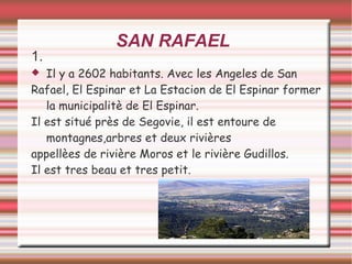 SAN RAFAEL
1.
 Il y a 2602 habitants. Avec les Angeles de San
Rafael, El Espinar et La Estacion de El Espinar former
la municipalitè de El Espinar.
Il est situé près de Segovie, il est entoure de
montagnes,arbres et deux rivières
appellèes de rivière Moros et le rivière Gudillos.
Il est tres beau et tres petit.
 