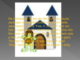 He climbed up to the sky through the clouds.
Jack saw a beautiful costle. He went inside.
Jack heard a voice “Fee, fi, fo, fum!” and ran
into a cupboard. An enormous giant came into
the room and sat down. On the table there was
a hen and a golden harp. “Lay” said the giant.
The hen laid an egg-it was made of gold.
“Sing” said the giant. The harp began to sing.
 
