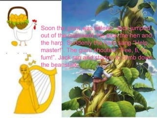 Soon the giant was asleep. Jack jumped
out of the cupboard. He took the hen and
the harp. Suddenly the harp sang “Help,
master!”. The giant shouted, “Fee, fi, fo,
fum!”. Jack ran and started to climb down
the beanstalk.
 
