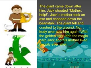 The giant came down after
him. Jack shouted “Mother,
help!”. Jack`s mother took an
axe and chopped down the
beanstalk. The giant fell and
crashed to the ground. No
body ever saw him again. With
the golden eggs and the magic
harp Jack and his mother lived
happily ever after.
 