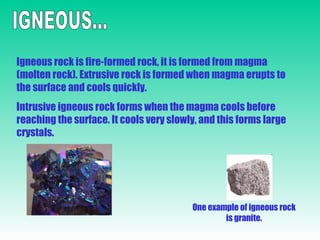 IGNEOUS... Igneous rock is fire-formed rock, it is formed from magma (molten rock). Extrusive rock is formed when magma erupts to the surface and cools quickly. Intrusive igneous rock forms when the magma cools before reaching the surface. It cools very slowly, and this forms large crystals. One example of igneous rock is granite. 