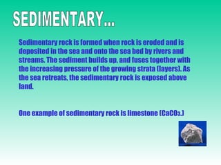 SEDIMENTARY... Sedimentary rock is formed when rock is eroded and is deposited in the sea and onto the sea bed by rivers and streams. The sediment builds up, and fuses together with the increasing pressure of the growing strata (layers). As the sea retreats, the sedimentary rock is exposed above land. One example of sedimentary rock is limestone (CaCO 3 .) 