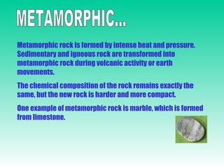 METAMORPHIC... Metamorphic rock is formed by intense heat and pressure. Sedimentary and igneous rock are transformed into metamorphic rock during volcanic activity or earth movements. The chemical composition of the rock remains exactly the same, but the new rock is harder and more compact. One example of metamorphic rock is marble, which is formed from limestone. 
