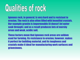 Qualities of rock Igneous rock, in general, is very hard and is resistant to erosion. The rock is also often filled with beautiful crystals. Our example granite is impermeable (it doesn’t let water soak through), and as a result produces lots of marshy areas and weak, acidic soil. These factors mean that igneous rock areas are seldom used for farming. Its resistance to erosion, however, makes it perfect for building material, and its toughness and crystals make it ideal for manufacturing work surfaces and gravestones. 