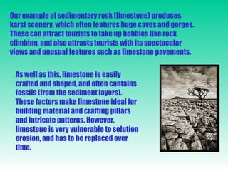 Our example of sedimentary rock (limestone) produces karst scenery, which often features huge caves and gorges. These can attract tourists to take up hobbies like rock climbing, and also attracts tourists with its spectacular views and unusual features such as limestone pavements. As well as this, limestone is easily crafted and shaped, and often contains fossils (from the sediment layers). These factors make limestone ideal for building material and crafting pillars and intricate patterns. However, limestone is very vulnerable to solution erosion, and has to be replaced over time. 