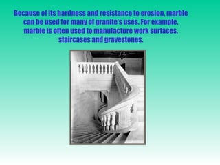 Because of its hardness and resistance to erosion, marble can be used for many of granite’s uses. For example, marble is often used to manufacture work surfaces, staircases and gravestones. 