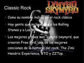 Classic Rock Como su nombre indica, es el rock clásico Hay gente que incluye aquí a los Rolling Stones y a Los Who. Los mejores grupos son: Lynyrd Skynyrd, que crearon Free Bird, una de las mejores canciones de la historia del rock; The Jimi Hendrix Experience, BTO y ZZTop. 