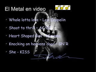 El Metal en video Whole lotta love – Led Zeppelin Shoot to thrill – AC/DC Heart Shaped Box - Nirvana Knocking on heavens door – GN'R She - KISS 