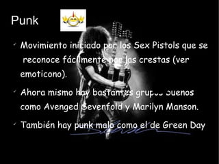 Punk Movimiento iniciado por los Sex Pistols que se  reconoce fácilmente por las crestas (ver emoticono). Ahora mismo hay bastantes grupos buenos como Avenged Sevenfold y Marilyn Manson. También hay punk malo como el de Green Day 