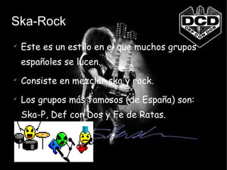 Ska-Rock Este es un estilo en el que muchos grupos españoles se lucen. Consiste en mezclar ska y rock. Los grupos más famosos (de España) son: Ska-P, Def con Dos y Fe de Ratas. 