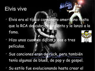 Elvis vive Elvis era el típico camionero americano hasta que la RCA descubrió su talento y le lanzó a la fama. Hizo unos cuantos discos y dos o tres películas. Sus canciones eran de rock, pero también tenía algunas de blues, de pop y de gospel. Su estilo fue evolucionando hasta crear el rockabilly. 