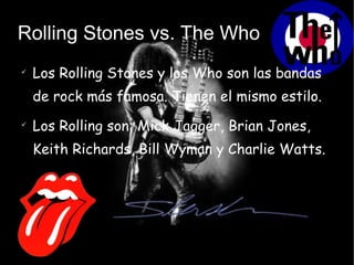 Rolling Stones vs. The Who Los Rolling Stones y los Who son las bandas de rock más famosa. Tienen el mismo estilo. Los Rolling son: Mick Jagger, Brian Jones, Keith Richards, Bill Wyman y Charlie Watts. 