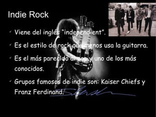 Indie Rock Viene del inglés “independient”. Es el estilo de rock que menos usa la guitarra. Es el más parecido al pop y uno de los más conocidos. Grupos famosos de indie son: Kaiser Chiefs y Franz Ferdinand.  