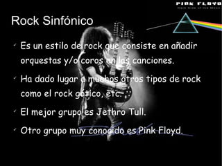 Rock Sinfónico Es un estilo de rock que consiste en añadir orquestas y/o coros en las canciones. Ha dado lugar a muchos otros tipos de rock como el rock gótico, etc. El mejor grupo es Jethro Tull. Otro grupo muy conocido es Pink Floyd. 