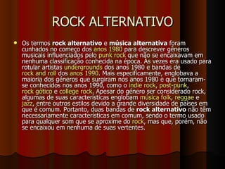 ROCK ALTERNATIVO Os termos  rock alternativo  e  música alternativa  foram cunhados no começo dos  anos 1980  para descrever gêneros musicais influenciados pelo  punk rock  que não se encaixavam em nenhuma classificação conhecida na época. Às vezes era usado para rotular artistas  undergrounds  dos anos 1980 e bandas de  rock and roll  dos  anos 1990 . Mais especificamente, englobava a maioria dos géneros que surgiram nos anos 1980 e que tornaram-se conhecidos nos anos 1990, como o  indie rock ,  post-punk ,  rock gótico  e  college rock . Apesar do género ser considerado rock, algumas de suas características englobam  música folk ,  reggae  e  jazz , entre outros estilos devido a grande diversidade de países em que é comum. Portanto, duas bandas de  rock alternativo  não têm necessariamente características em comum, sendo o termo usado para qualquer som que se aproxime do  rock , mas que, porém, não se encaixou em nenhuma de suas vertentes. 