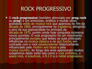 ROCK PROGRESSIVO O  rock progressivo  (também abreviado por  prog rock  ou  prog ) é um ambicioso, eclético e muitas vezes grandioso  estilo de música   rock  que apareceu no fim da  década de 1960 , principalmente na  Inglaterra , atingindo o pico da sua popularidade no princípio da  década de 1970 , porém ainda hoje conquista inúmeros novos ouvintes. O rock progressivo foi um movimento principalmente  europeu  que bebeu as suas principais influências na  música clássica  e no  jazz fusion , em contraste com o rock  estadunidense  historicamente influenciado pelo  rhythm and blues  e pela  música country . Ao longo dos anos apareceram muitos subgéneros deste estilo tais como o  rock sinfónico , o  space rock , o  krautrock , o  R.I.O  e o  metal progressivo .  