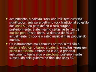 Actualmente, a palavra "rock and roll" tem diversos significados, seja para definir o rock tradicional ao estilo dos  anos 50 , ou para definir o rock surgido posteriormente, e até mesmo certas vertentes da  música pop . Desde finais da década de 50 até actualmente, o rock é o estilo musical mais popular do mundo. Os instrumentos mais comuns no rock'n'roll são a  guitarra elétrica , o  baixo , a  bateria , e muitas vezes um  piano  ou  teclado , embora no início, o principal instrumento tenha sido o  saxofone , posteriormente substituído pela guitarra no final dos anos 50. 