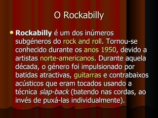 O Rockabilly Rockabilly  é um dos inúmeros subgéneros do  rock and roll . Tornou-se conhecido durante os  anos 1950 , devido a artistas  norte-americanos . Durante aquela década, o género foi impulsionado por batidas atractivas,  guitarras  e contrabaixos acústicos que eram tocados usando a técnica  slap-back  (batendo nas cordas, ao invés de puxá-las individualmente). 