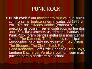 PUNK ROCK Punk rock  é um  movimento musical  que surgiu com força na  Inglaterra  em meados de  1976  e em  1974  nos  Estados Unidos  (embora seus precursores possam ser encontrados no fim dos  anos 60 ). Basicamente, as primeiras bandas de Punk Rock foram bandas inglesas e americanas como:  The Damned ,  The Ramones  (principal responsável pelo sucesso do estilo),  Sex Pistols  ,  The Stooges ,  The Clash ,  Black Flag ,  Dead Kennedys , Stiff Little Fingers e  Dead Boys , também  Discharge ,  Varukers  com um som mais puxado para o hardcore old school. 