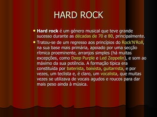 HARD ROCK Hard rock  é um género musical que teve grande sucesso durante as  décadas de 70  e  80 , principalmente. Tratou-se de um regresso aos princípios do  Rock'N'Roll , na sua base mais primária, apoiado por uma secção rítmica proeminente, arranjos simples (há muitas excepções, como  Deep Purple  e  Led Zeppelin ), e som ao máximo da sua potência. A formação típica era constituída por  baterista ,  baixista ,  guitarrista , e por vezes, um teclista e, é claro, um  vocalista , que muitas vezes se utilizava de vocais agudos e roucos para dar mais peso ainda à música. 