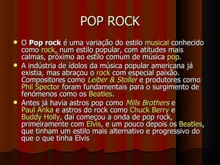 POP ROCK O  Pop rock  é uma variação do estilo  musical  conhecido como  rock , num estilo popular, com atitudes mais calmas, próximo ao estilo comum de música  pop . A indústria de ídolos da música popular americana já existia, mas abraçou o  rock  com especial paixão. Compositores como  Leiber & Stoller  e produtores como  Phil Spector  foram fundamentais para o surgimento de fenómenos como os  Beatles . Antes já havia astros pop como  Mills Brothers  e  Paul Anka  e astros do rock como  Chuck Berry  e  Buddy Holly , daí começou a onda de pop rock, primeiramente com  Elvis , e um pouco depois os  Beatles , que tinham um estilo mais alternativo e progressivo do que o que tinha Elvis 
