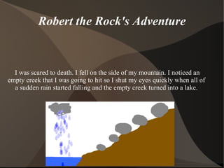 Robert the Rock's Adventure I was scared to death. I fell on the side of my mountain. I noticed an empty creek that I was going to hit so I shut my eyes quickly when all of a sudden rain started falling and the empty creek  turned  into a lake. 