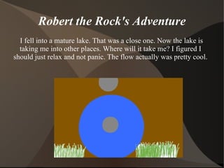 Robert the Rock's Adventure I fell into a mature lake. That was a close one. Now the lake is taking me into other places. Where will it take me? I figured I should just relax and not panic. The flow actually was pretty cool. 