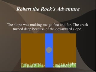 Robert the Rock's Adventure The slope was making me go fast and far. The creek turned deep because of the downward slope. 