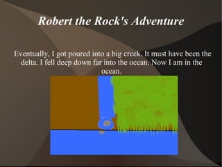Robert the Rock's Adventure Eventually, I got poured into a big creek. It must have been the delta. I fell deep down far into the ocean. Now I am in the ocean. 