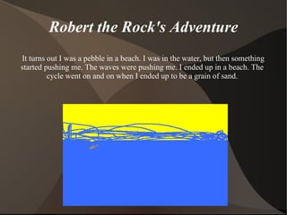 Robert the Rock's Adventure It turns out I was a pebble in a beach. I was in the water, but then something started pushing me. The waves were pushing me. I ended up in a beach. The cycle went on and on when I ended up to be a grain of sand. 