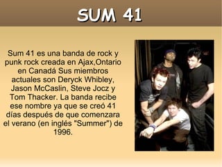 Sum 41 es una banda de rock y punk rock creada en Ajax,Ontario en Canadá Sus miembros actuales son Deryck Whibley, Jason McCaslin, Steve Jocz y Tom Thacker. La banda recibe ese nombre ya que se creó 41 días después de que comenzara el verano (en inglés "Summer") de 1996. SUM 41 