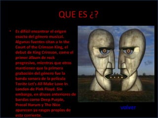 QUE ES ¿? Es difícil encontrar el origen exacto del género musical. Algunas fuentes citan a In the Court of the Crimson King, el debut de King Crimson, como el primer álbum de rock progresivo, mientras que otras mantienen que la primera grabación del género fue la banda sonora de la película Tonite Let's All Make Love In London de Pink Floyd. Sin embargo, en discos anteriores de bandas como Deep Purple, Procol Harum y The Nice aparecen ya rasgos propios de esta corriente. volver 