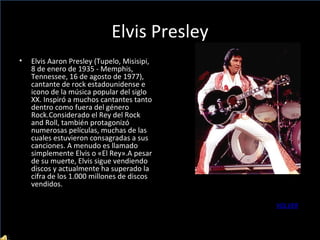 Elvis Presley Elvis Aaron Presley (Tupelo, Misisipi, 8 de enero de 1935 - Memphis, Tennessee, 16 de agosto de 1977), cantante de rock estadounidense e icono de la música popular del siglo XX. Inspiró a muchos cantantes tanto dentro como fuera del género Rock.Considerado el Rey del Rock and Roll, también protagonizó numerosas películas, muchas de las cuales estuvieron consagradas a sus canciones. A menudo es llamado simplemente Elvis o «El Rey».A pesar de su muerte, Elvis sigue vendiendo discos y actualmente ha superado la cifra de los 1.000 millones de discos vendidos. VOLVER 