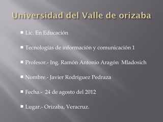    Lic. En Educación

   Tecnologías de información y comunicación 1

   Profesor.- Ing. Ramón Antonio Aragón Mladosich

   Nombre.- Javier Rodríguez Pedraza

   Fecha.- 24 de agosto del 2012

   Lugar.- Orizaba, Veracruz.
 