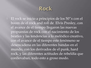    El rock se inicio a principios de los 50’’s con el
    boom de el rock and roll de Elvis Presley, con
    el avance de el tiempo llegaron las nuevas
    propuestas de rock con el nacimiento de los
    beatles y las tendencias a lo melódico creativo,
    con el avance de el tiempo este fenómeno se
    desencadena en las diferentes bandas en el
    mundo, con los derivados de el punk, hard
    rock, y las diferentes actitudes de rebeldía que
    conllevaban, todo esto a groso modo.
 
