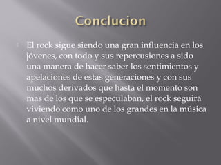    El rock sigue siendo una gran influencia en los
    jóvenes, con todo y sus repercusiones a sido
    una manera de hacer saber los sentimientos y
    apelaciones de estas generaciones y con sus
    muchos derivados que hasta el momento son
    mas de los que se especulaban, el rock seguirá
    viviendo como uno de los grandes en la música
    a nivel mundial.
 