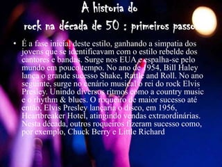 A historia do
   rock na década de 50 : primeiros passos
• É a fase inicial deste estilo, ganhando a simpatia dos
  jovens que se identificavam com o estilo rebelde dos
  cantores e bandas. Surge nos EUA e espalha-se pelo
  mundo em pouco tempo. No ano de 1954, Bill Haley
  lança o grande sucesso Shake, Rattle and Roll. No ano
  seguinte, surge no cenário musical o rei do rock Elvis
  Presley. Unindo diversos ritmos como a country music
  e o rhythm & blues. O roqueiro de maior sucesso até
  então, Elvis Presley lançaria o disco, em 1956,
  Heartbreaker Hotel, atingindo vendas extraordinárias.
  Nesta década, outros roqueiros fizeram sucesso como,
  por exemplo, Chuck Berry e Little Richard
 