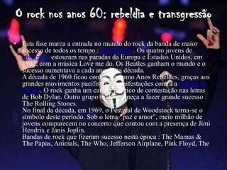 O rock nos anos 60: rebeldia e transgressão
• Esta fase marca a entrada no mundo do rock da banda de maior
  sucesso de todos os tempo : The Beatles. Os quatro jovens de
  Liverpool estouram nas paradas da Europa e Estados Unidos, em
  1962, com a música Love me do. Os Beatles ganham o mundo e o
  sucesso aumentava a cada ano desta década.
  A década de 1960 ficou conhecida como Anos Rebeldes, graças aos
  grandes movimentos pacifistas e manifestações contra a Guerra do
  Vietnã. O rock ganha um caráter político de contestação nas letras
  de Bob Dylan. Outro grupo inglês começa a fazer grande sucesso :
  The Rolling Stones.
  No final da década, em 1969, o Festival de Woodstock torna-se o
  símbolo deste período. Sob o lema "paz e amor", meio milhão de
  jovens comparecem no concerto que contou com a presença de Jimi
  Hendrix e Janis Joplin.
  Bandas de rock que fizeram sucesso nesta época : The Mamas &
  The Papas, Animals, The Who, Jefferson Airplane, Pink Floyd, The
 