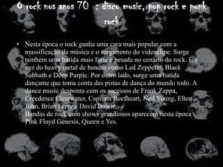 O rock nos anos 70 : disco music, pop rock e punk
                      rock
• Nesta época o rock ganha uma cara mais popular com a
  massificação da música e o surgimento do videoclipe. Surge
  também uma batida mais forte e pesada no cenário do rock. É a
  vez do heavy metal de bandas como Led Zeppelin, Black
  Sabbath e Deep Purple. Por outro lado, surge uma batida
  dançante que toma conta das pistas de dança do mundo todo. A
  dance music desponta com os sucessos de Frank Zappa,
  Creedence Clearwater, Capitain Beefheart, Neil Young, Elton
  John, Brian Ferry e David Bowie.
  Bandas de rock com shows grandiosos aparecem nesta época :
  Pink Floyd Genesis, Queen e Yes.
 